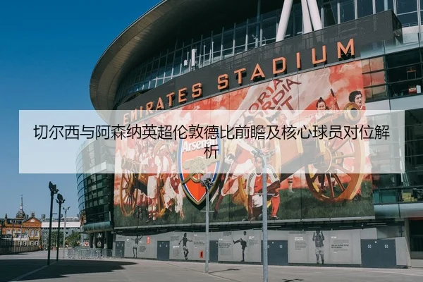 切尔西与阿森纳英超伦敦德比前瞻及核心球员对位解析 - lanboesports